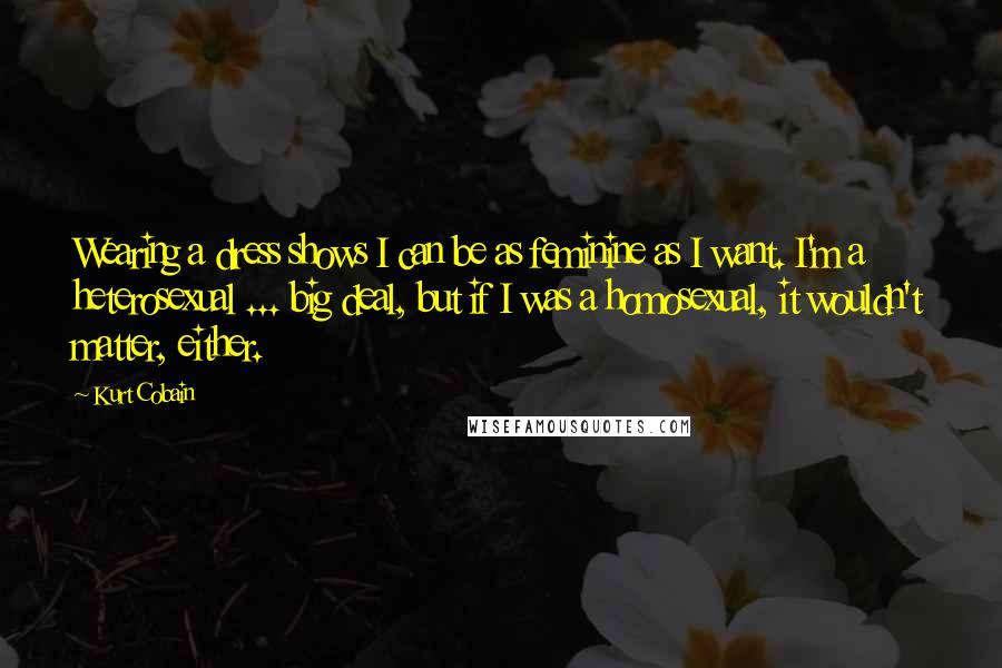 Kurt Cobain Quotes: Wearing a dress shows I can be as feminine as I want. I'm a heterosexual ... big deal, but if I was a homosexual, it wouldn't matter, either.