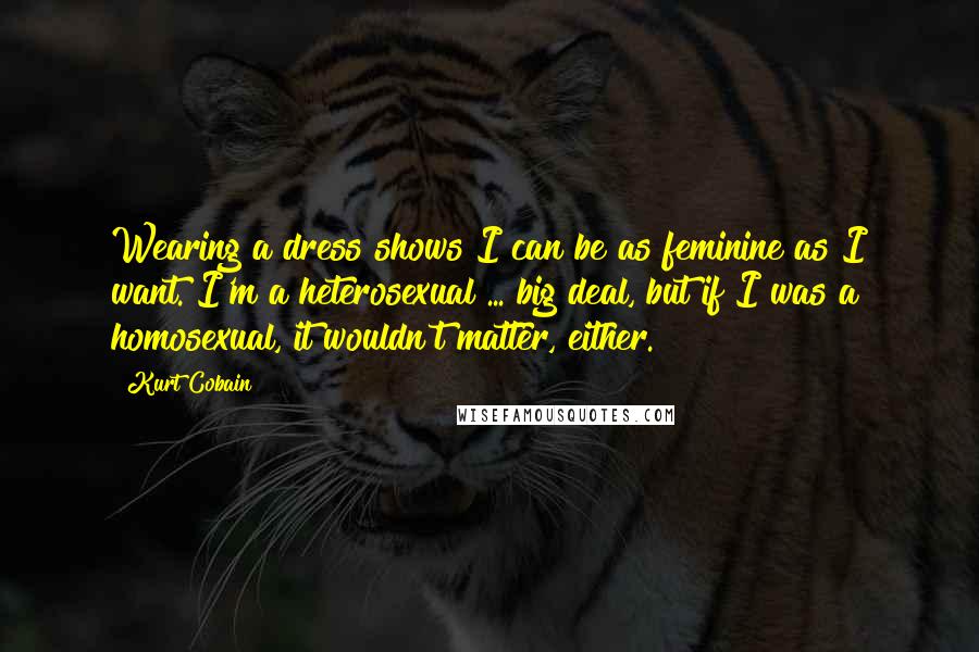 Kurt Cobain Quotes: Wearing a dress shows I can be as feminine as I want. I'm a heterosexual ... big deal, but if I was a homosexual, it wouldn't matter, either.
