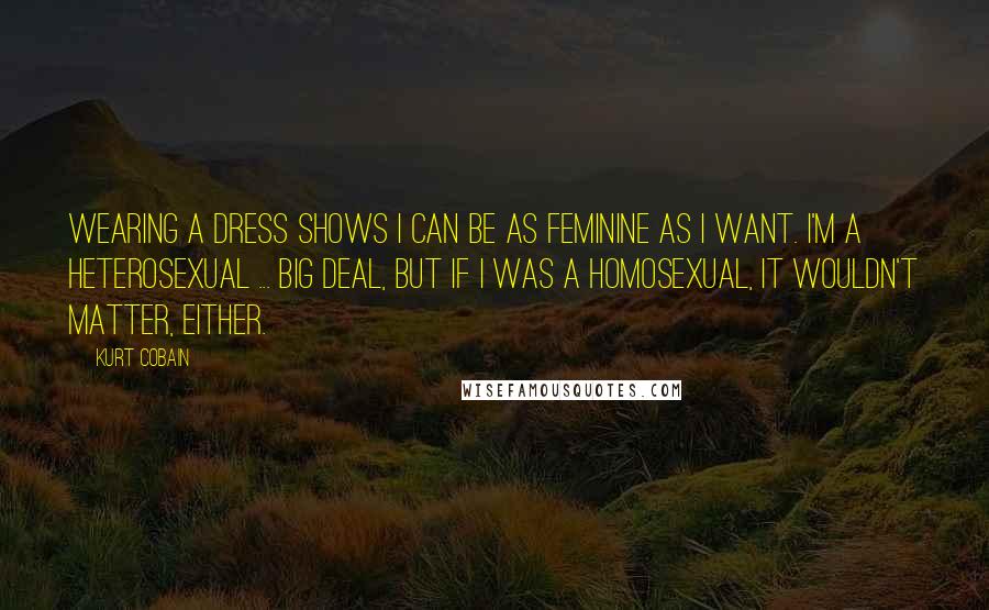 Kurt Cobain Quotes: Wearing a dress shows I can be as feminine as I want. I'm a heterosexual ... big deal, but if I was a homosexual, it wouldn't matter, either.