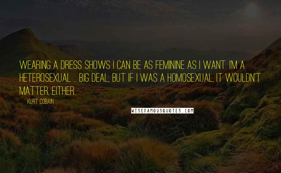 Kurt Cobain Quotes: Wearing a dress shows I can be as feminine as I want. I'm a heterosexual ... big deal, but if I was a homosexual, it wouldn't matter, either.