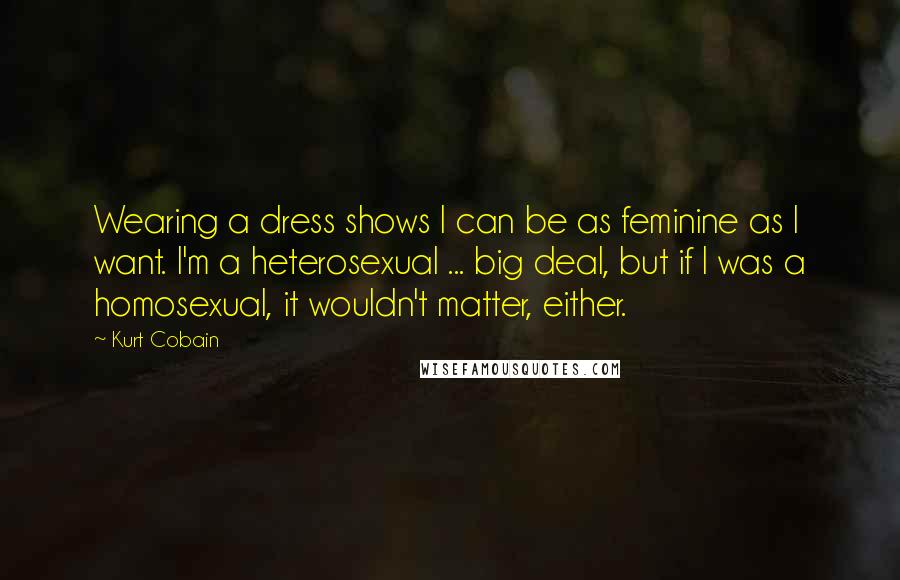 Kurt Cobain Quotes: Wearing a dress shows I can be as feminine as I want. I'm a heterosexual ... big deal, but if I was a homosexual, it wouldn't matter, either.