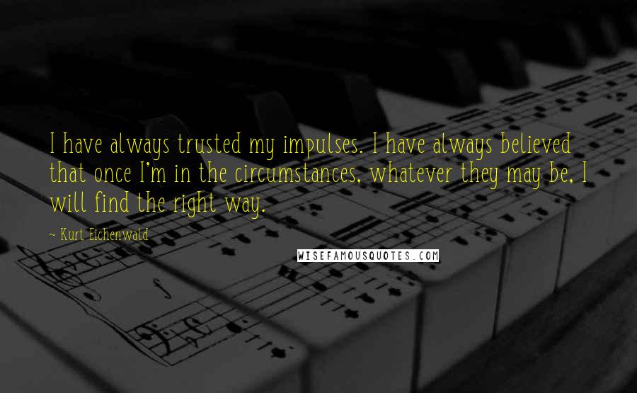 Kurt Eichenwald Quotes: I have always trusted my impulses. I have always believed that once I'm in the circumstances, whatever they may be, I will find the right way.