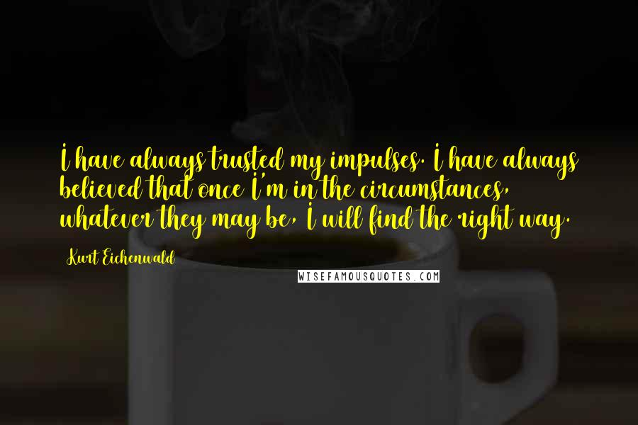 Kurt Eichenwald Quotes: I have always trusted my impulses. I have always believed that once I'm in the circumstances, whatever they may be, I will find the right way.