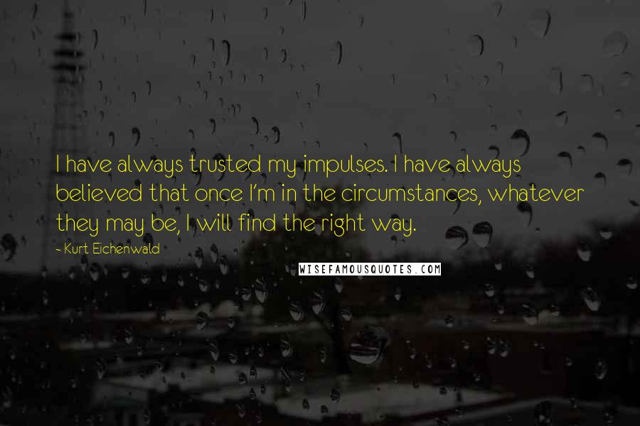 Kurt Eichenwald Quotes: I have always trusted my impulses. I have always believed that once I'm in the circumstances, whatever they may be, I will find the right way.