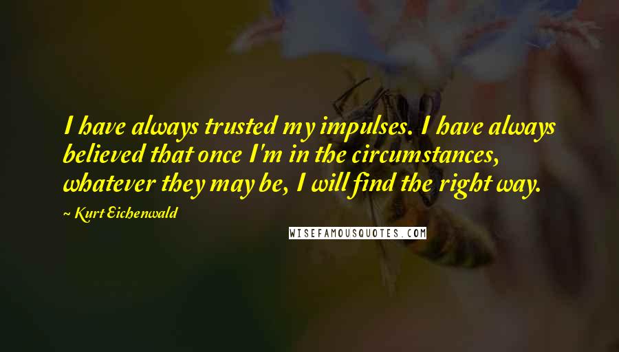 Kurt Eichenwald Quotes: I have always trusted my impulses. I have always believed that once I'm in the circumstances, whatever they may be, I will find the right way.