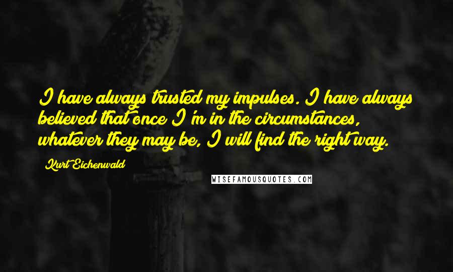 Kurt Eichenwald Quotes: I have always trusted my impulses. I have always believed that once I'm in the circumstances, whatever they may be, I will find the right way.