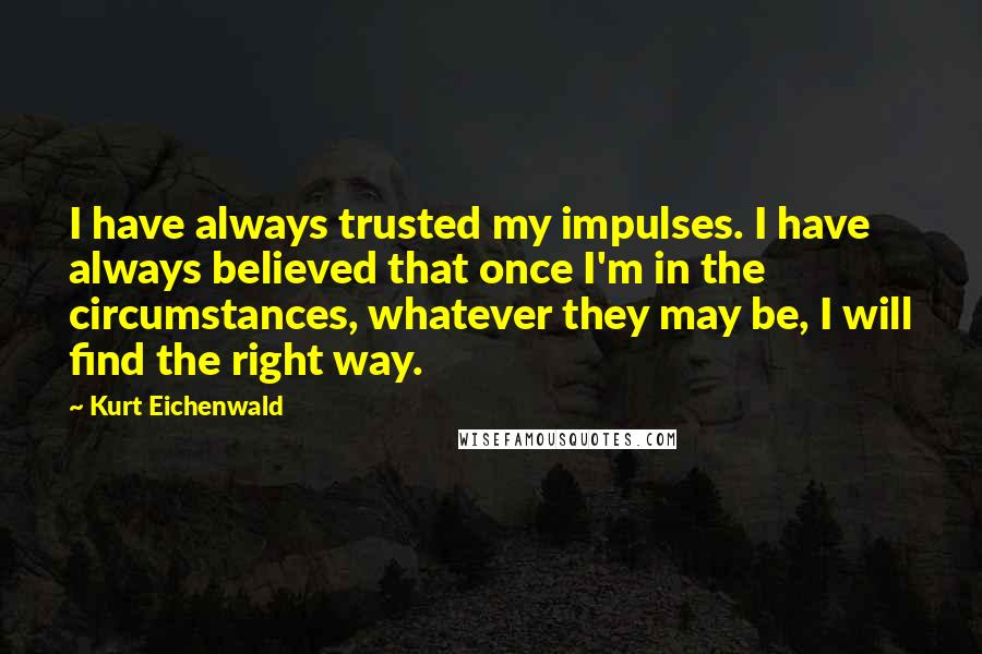 Kurt Eichenwald Quotes: I have always trusted my impulses. I have always believed that once I'm in the circumstances, whatever they may be, I will find the right way.