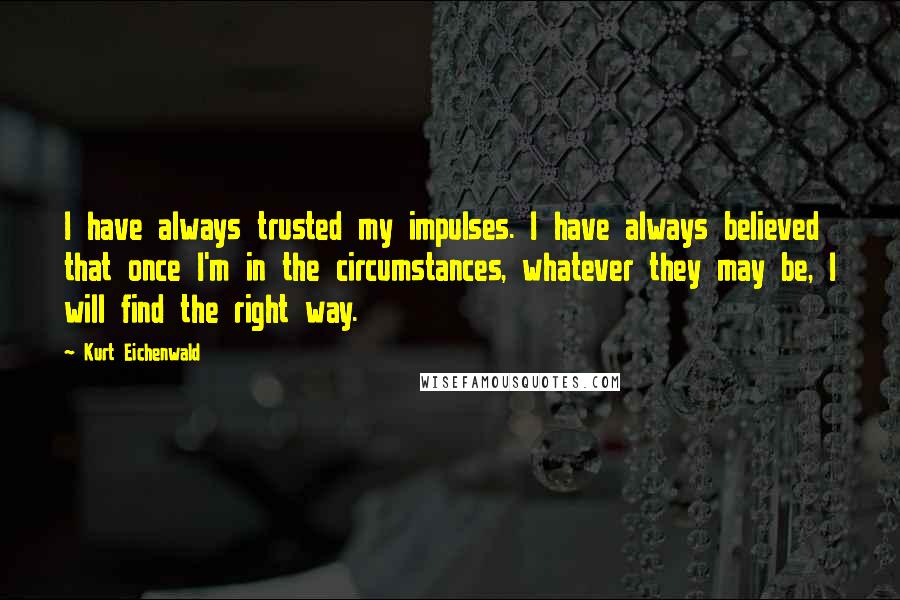 Kurt Eichenwald Quotes: I have always trusted my impulses. I have always believed that once I'm in the circumstances, whatever they may be, I will find the right way.