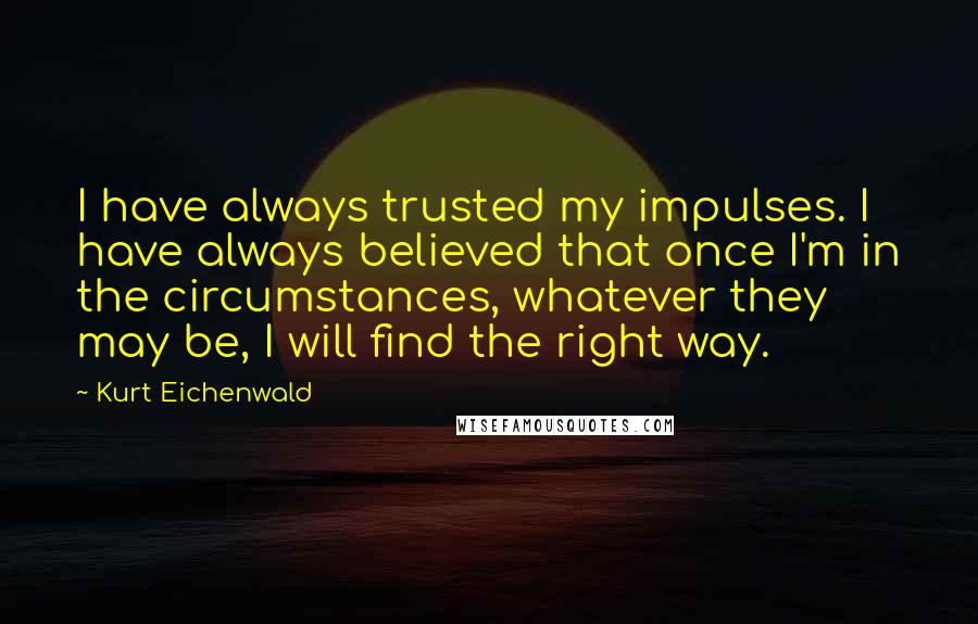 Kurt Eichenwald Quotes: I have always trusted my impulses. I have always believed that once I'm in the circumstances, whatever they may be, I will find the right way.