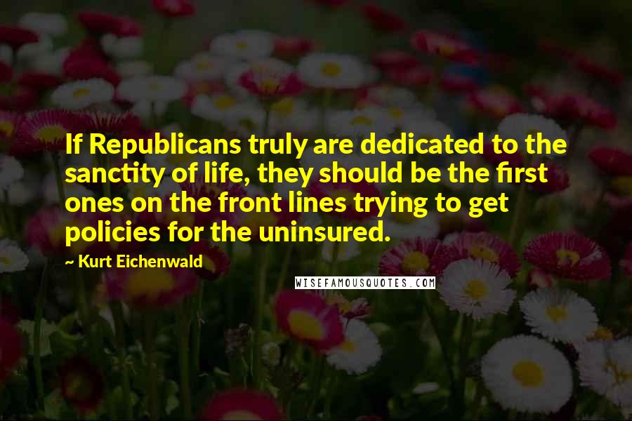 Kurt Eichenwald Quotes: If Republicans truly are dedicated to the sanctity of life, they should be the first ones on the front lines trying to get policies for the uninsured.