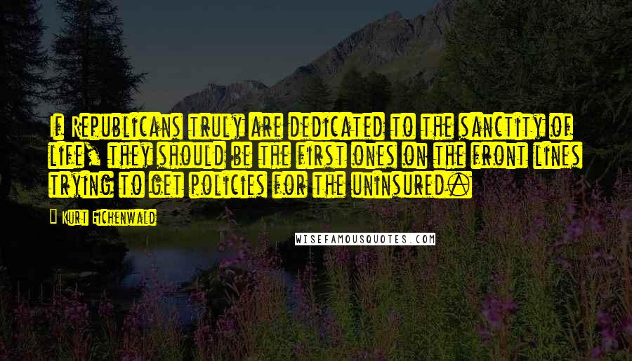 Kurt Eichenwald Quotes: If Republicans truly are dedicated to the sanctity of life, they should be the first ones on the front lines trying to get policies for the uninsured.