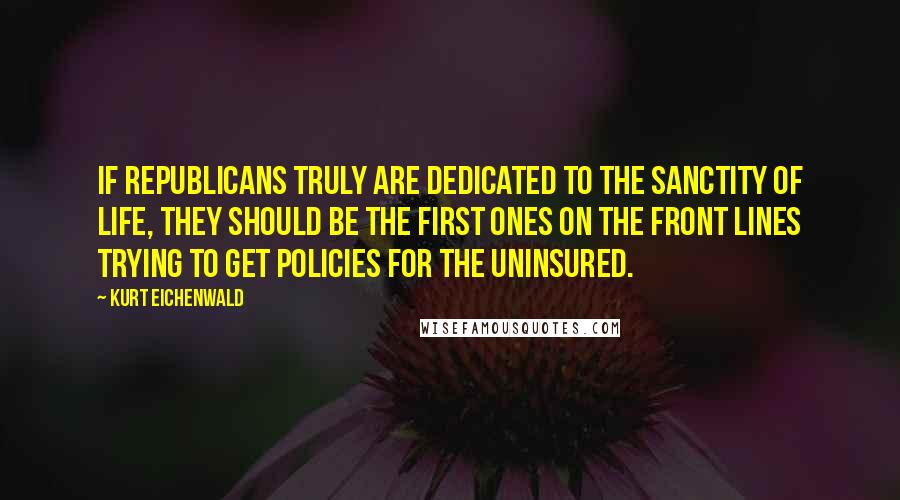 Kurt Eichenwald Quotes: If Republicans truly are dedicated to the sanctity of life, they should be the first ones on the front lines trying to get policies for the uninsured.