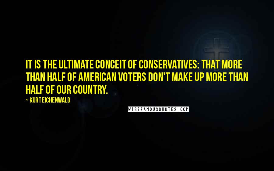 Kurt Eichenwald Quotes: It is the ultimate conceit of conservatives: that more than half of American voters don't make up more than half of our country.