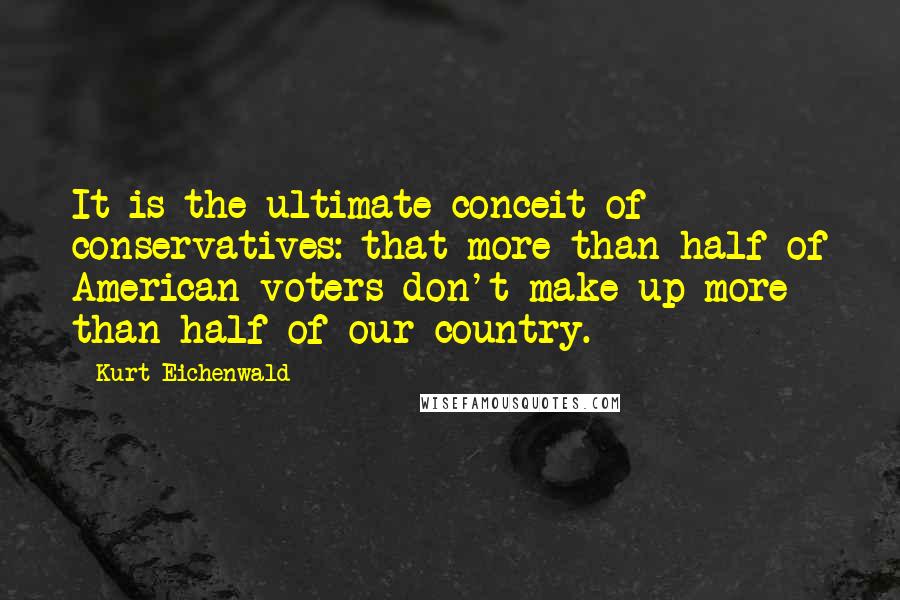 Kurt Eichenwald Quotes: It is the ultimate conceit of conservatives: that more than half of American voters don't make up more than half of our country.