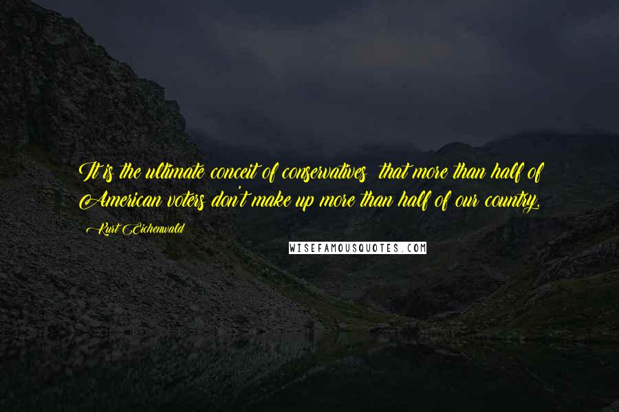 Kurt Eichenwald Quotes: It is the ultimate conceit of conservatives: that more than half of American voters don't make up more than half of our country.