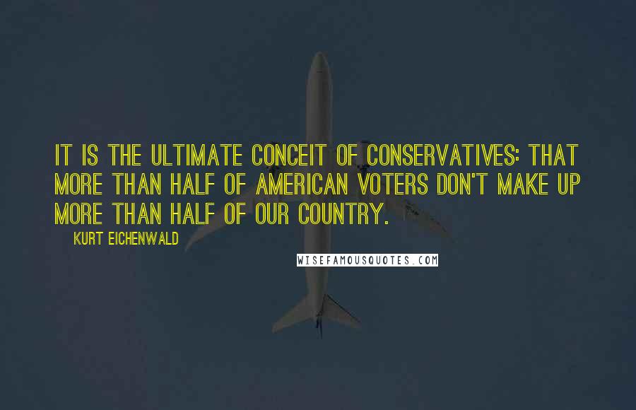 Kurt Eichenwald Quotes: It is the ultimate conceit of conservatives: that more than half of American voters don't make up more than half of our country.