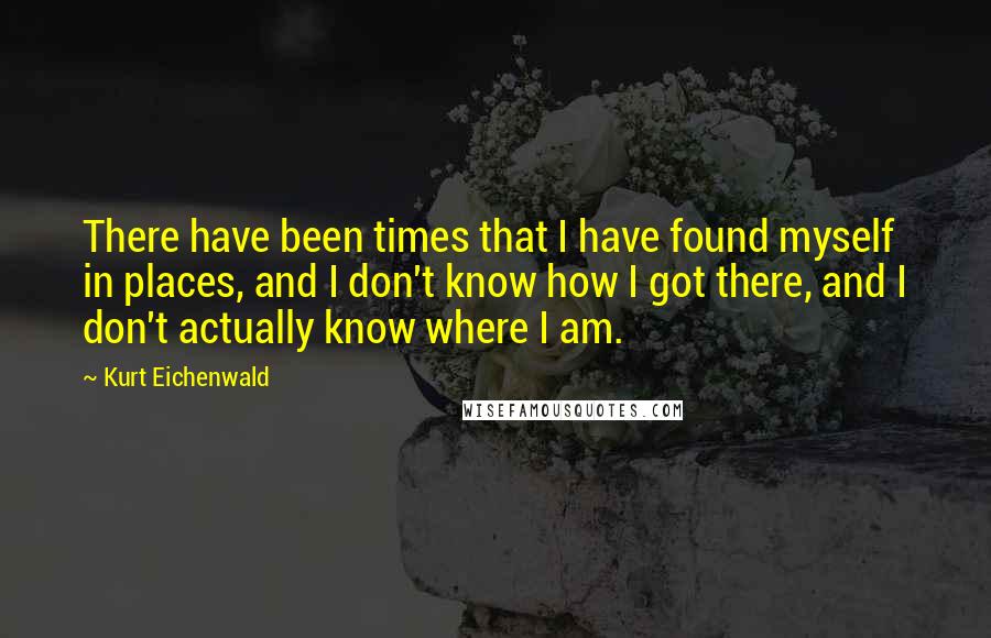 Kurt Eichenwald Quotes: There have been times that I have found myself in places, and I don't know how I got there, and I don't actually know where I am.
