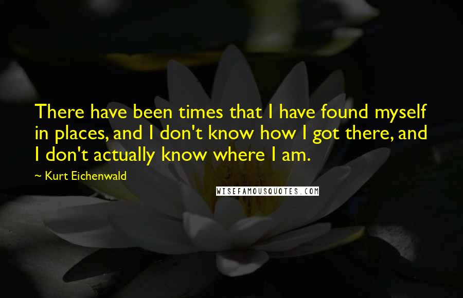 Kurt Eichenwald Quotes: There have been times that I have found myself in places, and I don't know how I got there, and I don't actually know where I am.