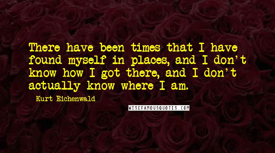 Kurt Eichenwald Quotes: There have been times that I have found myself in places, and I don't know how I got there, and I don't actually know where I am.