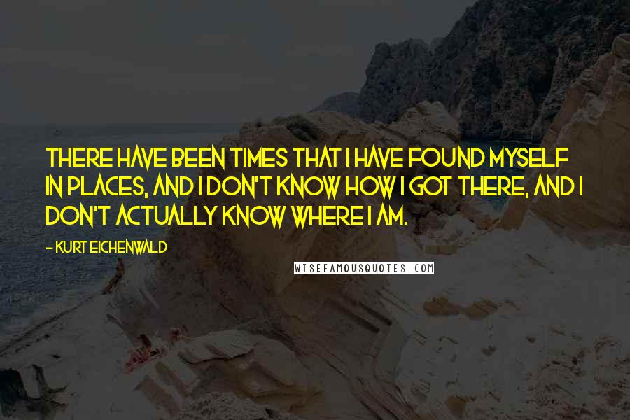 Kurt Eichenwald Quotes: There have been times that I have found myself in places, and I don't know how I got there, and I don't actually know where I am.