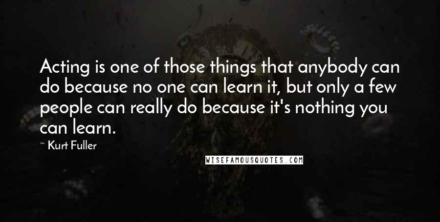 Kurt Fuller Quotes: Acting is one of those things that anybody can do because no one can learn it, but only a few people can really do because it's nothing you can learn.