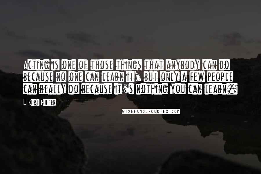 Kurt Fuller Quotes: Acting is one of those things that anybody can do because no one can learn it, but only a few people can really do because it's nothing you can learn.