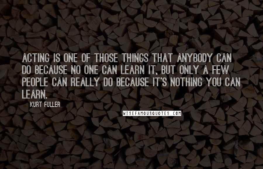 Kurt Fuller Quotes: Acting is one of those things that anybody can do because no one can learn it, but only a few people can really do because it's nothing you can learn.