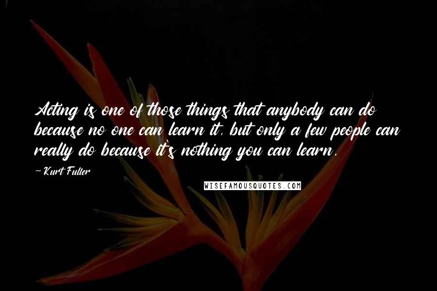 Kurt Fuller Quotes: Acting is one of those things that anybody can do because no one can learn it, but only a few people can really do because it's nothing you can learn.