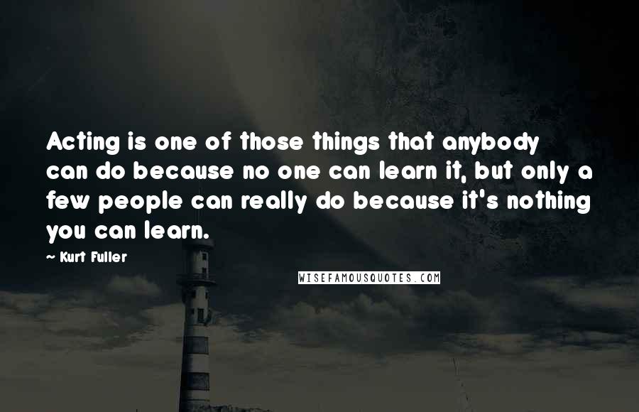 Kurt Fuller Quotes: Acting is one of those things that anybody can do because no one can learn it, but only a few people can really do because it's nothing you can learn.