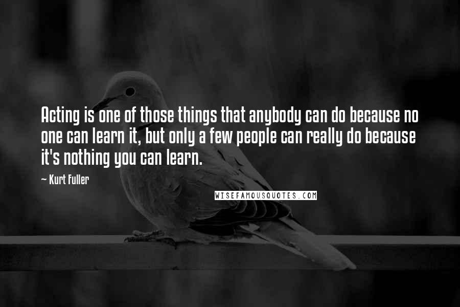 Kurt Fuller Quotes: Acting is one of those things that anybody can do because no one can learn it, but only a few people can really do because it's nothing you can learn.