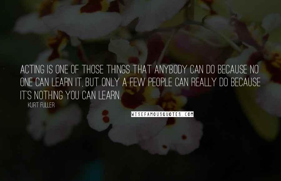 Kurt Fuller Quotes: Acting is one of those things that anybody can do because no one can learn it, but only a few people can really do because it's nothing you can learn.