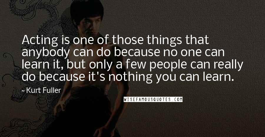 Kurt Fuller Quotes: Acting is one of those things that anybody can do because no one can learn it, but only a few people can really do because it's nothing you can learn.