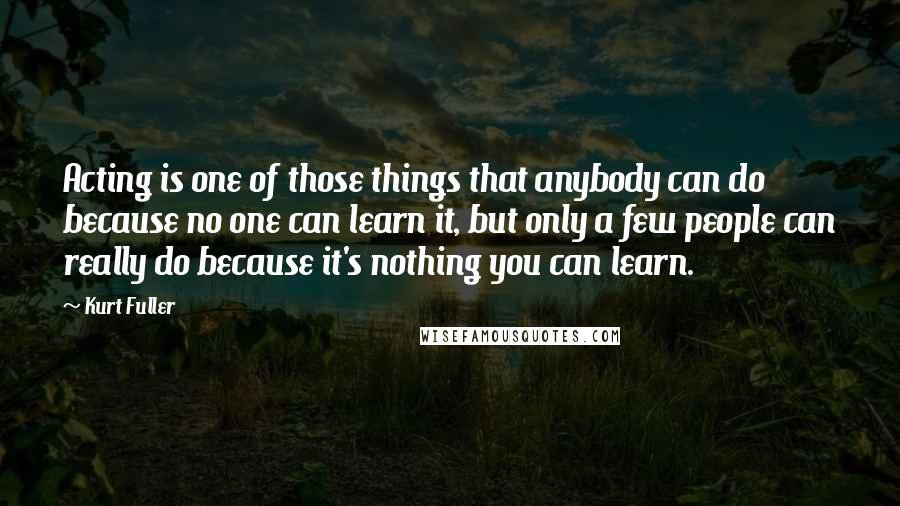 Kurt Fuller Quotes: Acting is one of those things that anybody can do because no one can learn it, but only a few people can really do because it's nothing you can learn.