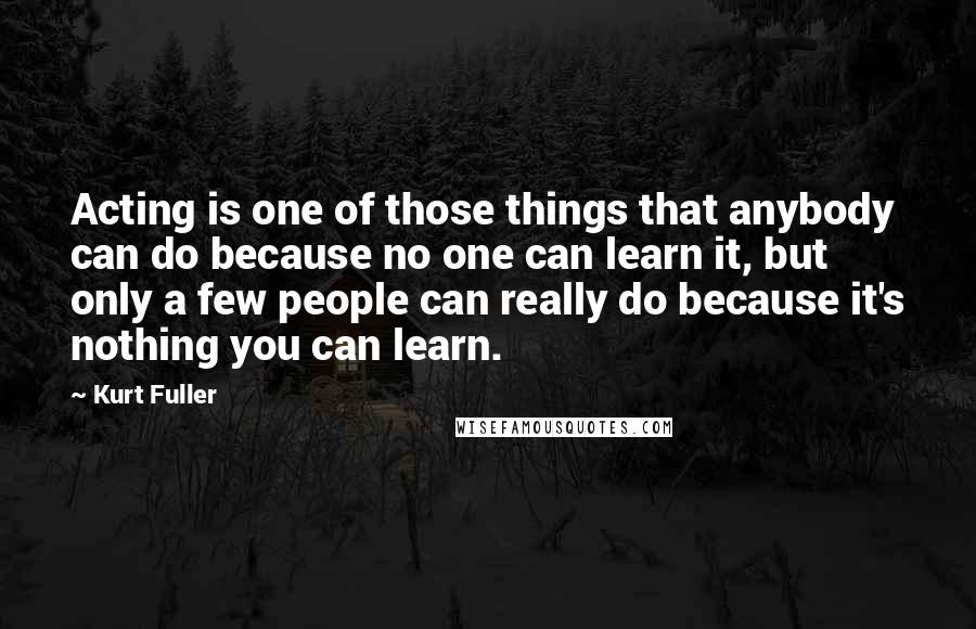 Kurt Fuller Quotes: Acting is one of those things that anybody can do because no one can learn it, but only a few people can really do because it's nothing you can learn.