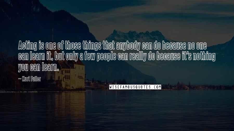 Kurt Fuller Quotes: Acting is one of those things that anybody can do because no one can learn it, but only a few people can really do because it's nothing you can learn.