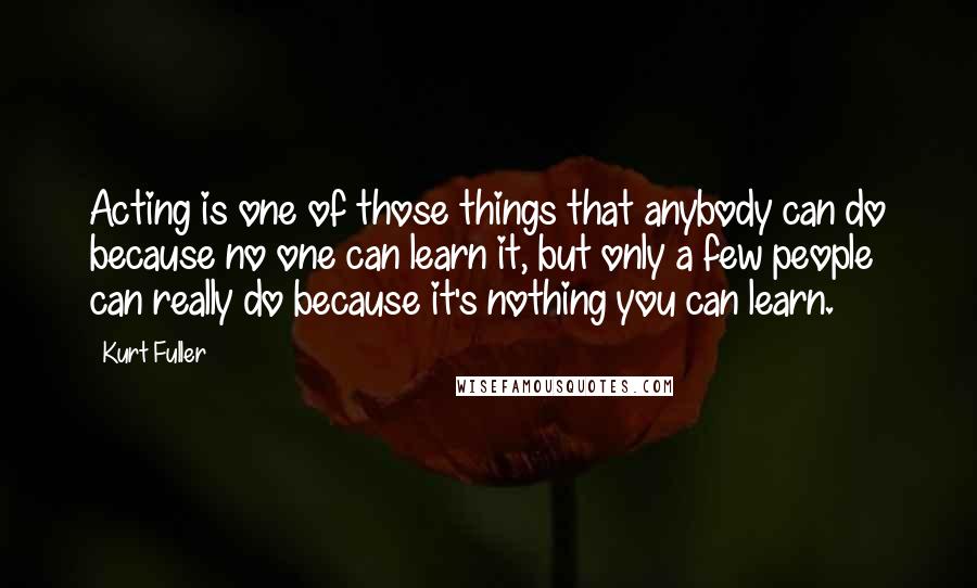 Kurt Fuller Quotes: Acting is one of those things that anybody can do because no one can learn it, but only a few people can really do because it's nothing you can learn.