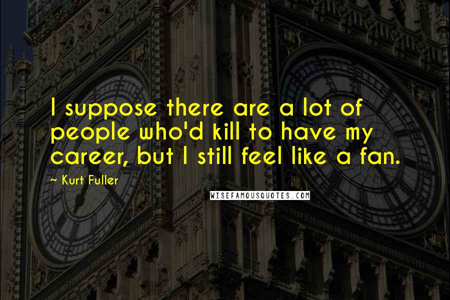 Kurt Fuller Quotes: I suppose there are a lot of people who'd kill to have my career, but I still feel like a fan.