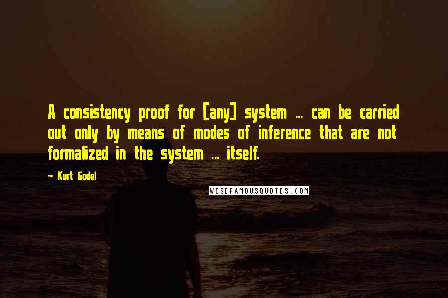 Kurt Godel Quotes: A consistency proof for [any] system ... can be carried out only by means of modes of inference that are not formalized in the system ... itself.