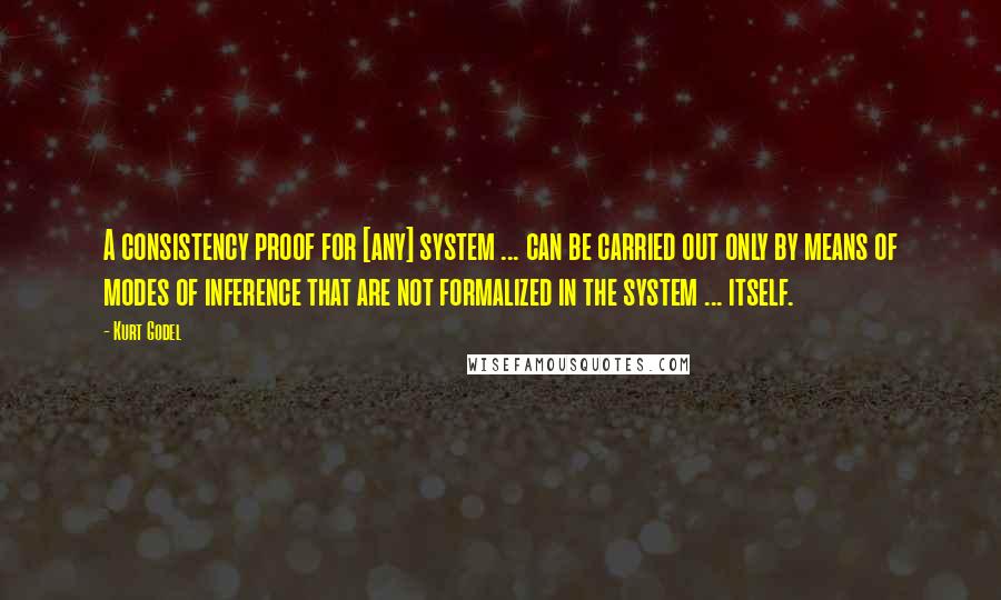 Kurt Godel Quotes: A consistency proof for [any] system ... can be carried out only by means of modes of inference that are not formalized in the system ... itself.