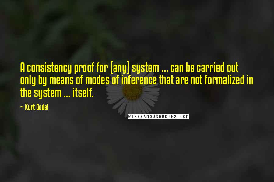 Kurt Godel Quotes: A consistency proof for [any] system ... can be carried out only by means of modes of inference that are not formalized in the system ... itself.