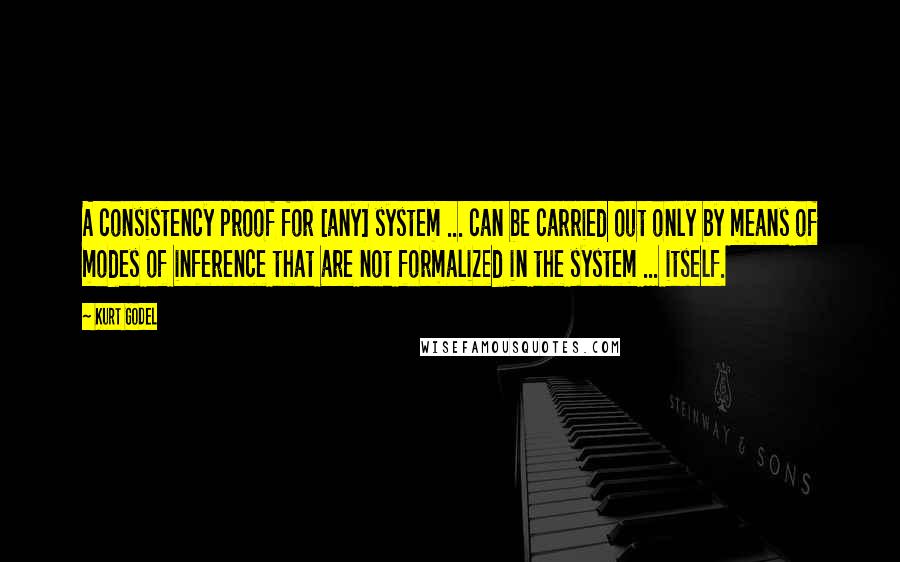 Kurt Godel Quotes: A consistency proof for [any] system ... can be carried out only by means of modes of inference that are not formalized in the system ... itself.