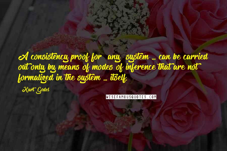 Kurt Godel Quotes: A consistency proof for [any] system ... can be carried out only by means of modes of inference that are not formalized in the system ... itself.