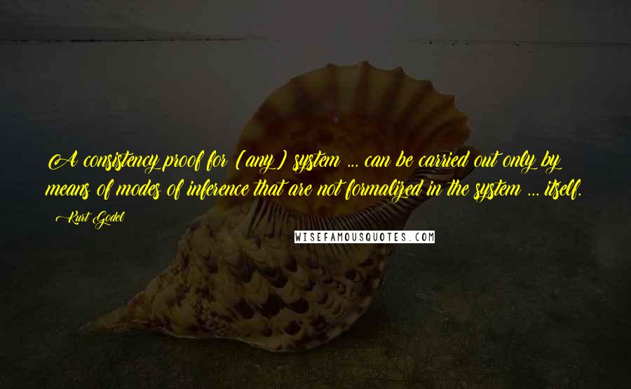 Kurt Godel Quotes: A consistency proof for [any] system ... can be carried out only by means of modes of inference that are not formalized in the system ... itself.