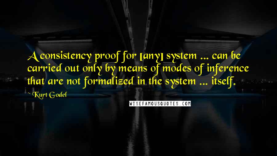 Kurt Godel Quotes: A consistency proof for [any] system ... can be carried out only by means of modes of inference that are not formalized in the system ... itself.