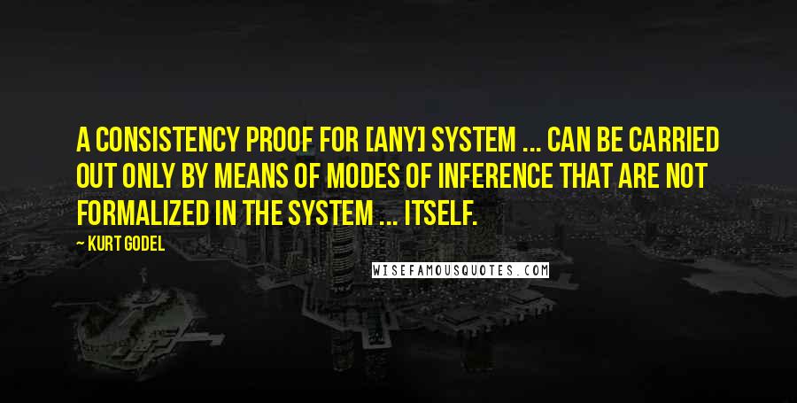 Kurt Godel Quotes: A consistency proof for [any] system ... can be carried out only by means of modes of inference that are not formalized in the system ... itself.