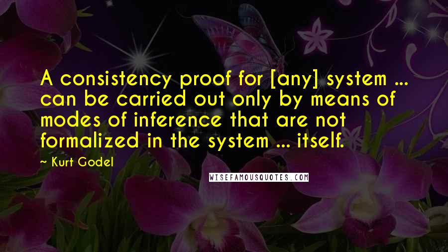 Kurt Godel Quotes: A consistency proof for [any] system ... can be carried out only by means of modes of inference that are not formalized in the system ... itself.