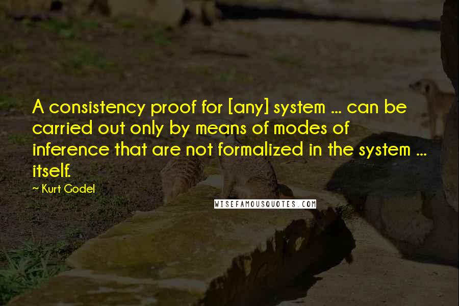 Kurt Godel Quotes: A consistency proof for [any] system ... can be carried out only by means of modes of inference that are not formalized in the system ... itself.