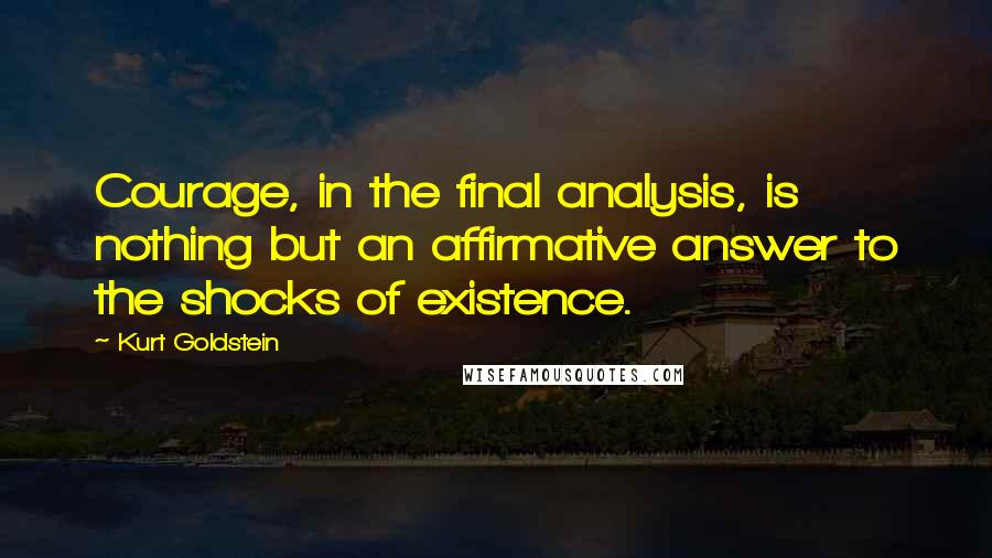 Kurt Goldstein Quotes: Courage, in the final analysis, is nothing but an affirmative answer to the shocks of existence.