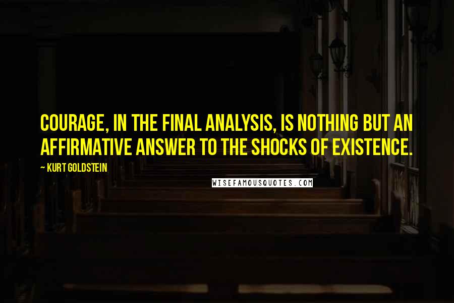 Kurt Goldstein Quotes: Courage, in the final analysis, is nothing but an affirmative answer to the shocks of existence.