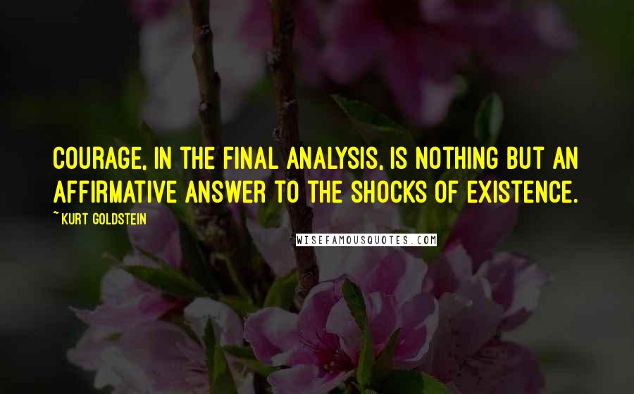 Kurt Goldstein Quotes: Courage, in the final analysis, is nothing but an affirmative answer to the shocks of existence.